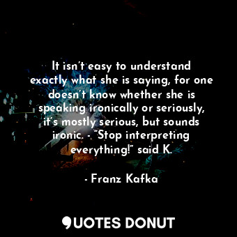 It isn’t easy to understand exactly what she is saying, for one doesn’t know whether she is speaking ironically or seriously, it’s mostly serious, but sounds ironic. - “Stop interpreting everything!” said K.