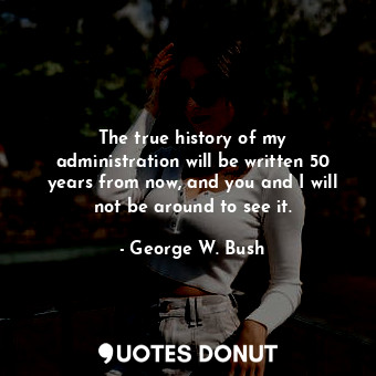  The true history of my administration will be written 50 years from now, and you... - George W. Bush - Quotes Donut