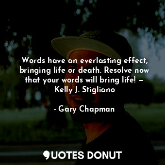 Words have an everlasting effect, bringing life or death. Resolve now that your words will bring life! — Kelly J. Stigliano
