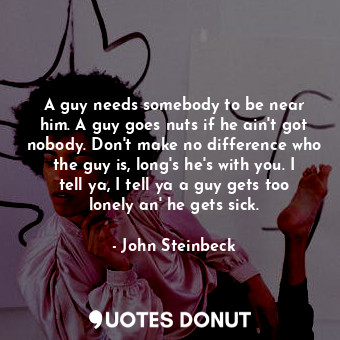  A guy needs somebody―to be near him. A guy goes nuts if he ain't got nobody. Don... - John Steinbeck - Quotes Donut