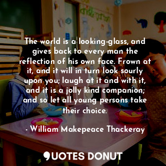 The world is a looking-glass, and gives back to every man the reflection of his own face. Frown at it, and it will in turn look sourly upon you; laugh at it and with it, and it is a jolly kind companion; and so let all young persons take their choice.