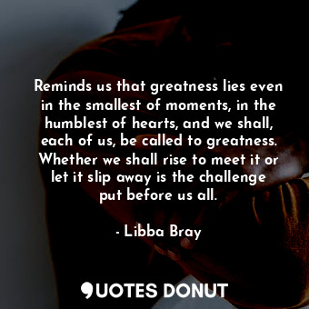 Reminds us that greatness lies even in the smallest of moments, in the humblest of hearts, and we shall, each of us, be called to greatness. Whether we shall rise to meet it or let it slip away is the challenge put before us all.