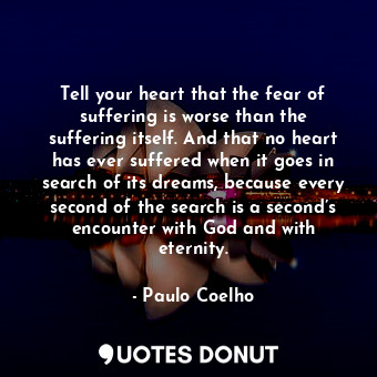 Tell your heart that the fear of suffering is worse than the suffering itself. And that no heart has ever suffered when it goes in search of its dreams, because every second of the search is a second’s encounter with God and with eternity.