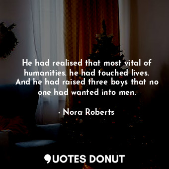 He had realised that most vital of humanities. he had touched lives. And he had raised three boys that no one had wanted into men.