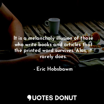 It is a melancholy illusion of those who write books and articles that the printed word survives. Alas, it rarely does.