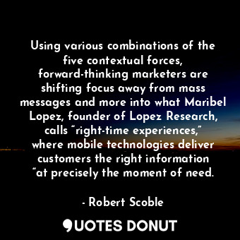 Using various combinations of the five contextual forces, forward-thinking marketers are shifting focus away from mass messages and more into what Maribel Lopez, founder of Lopez Research, calls “right-time experiences,” where mobile technologies deliver customers the right information “at precisely the moment of need.