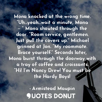 Mona knocked at the wrong time. “Uh…yeah…wait a minute, Mona -- ” Mona shouted through the door. “Room service, gentlemen. Just pull the covers up.” Michael grinned at Jon. “My roommate. Brace yourself.” Seconds later, Mona burst through the doorway with a tray of coffee and croissants. “Hi! I’m Nancy Drew! You must be the Hardy Boys!