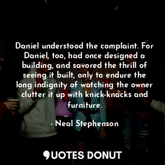 Daniel understood the complaint. For Daniel, too, had once designed a building, and savored the thrill of seeing it built, only to endure the long indignity of watching the owner clutter it up with knick-knacks and furniture.