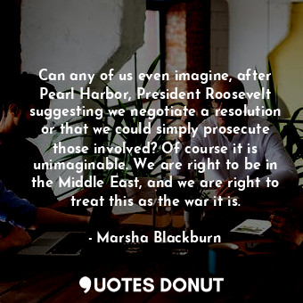 Can any of us even imagine, after Pearl Harbor, President Roosevelt suggesting we negotiate a resolution or that we could simply prosecute those involved? Of course it is unimaginable. We are right to be in the Middle East, and we are right to treat this as the war it is.