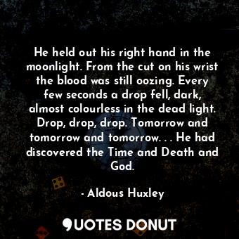 He held out his right hand in the moonlight. From the cut on his wrist the blood was still oozing. Every few seconds a drop fell, dark, almost colourless in the dead light. Drop, drop, drop. Tomorrow and tomorrow and tomorrow. . . He had discovered the Time and Death and God.