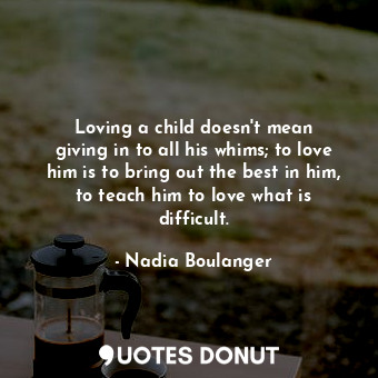 Loving a child doesn&#39;t mean giving in to all his whims; to love him is to bring out the best in him, to teach him to love what is difficult.
