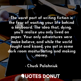 The worst part of writing fiction is the fear of wasting your life behind a keyboard. The idea that, dying, you'll realize you only lived on paper. Your only adventures were make-believe, and while the world fought and kissed, you sat in some dark room masturbating and making money.