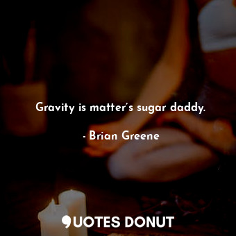 Gravity is matter’s sugar daddy.
