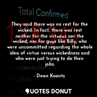 They said there was no rest for the wicked. In fact, there was rest neither for the virtuous nor the wicked, nor for guys like Billy, who were uncommitted regarding the whole idea of virtue versus wickedness and who were just trying to do their jobs.