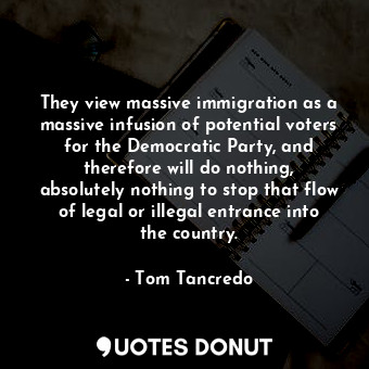 They view massive immigration as a massive infusion of potential voters for the Democratic Party, and therefore will do nothing, absolutely nothing to stop that flow of legal or illegal entrance into the country.