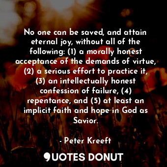 No one can be saved, and attain eternal joy, without all of the following: (1) a morally honest acceptance of the demands of virtue, (2) a serious effort to practice it, (3) an intellectually honest confession of failure, (4) repentance, and (5) at least an implicit faith and hope in God as Savior.