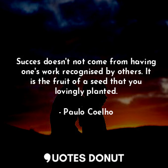 Succes doesn't not come from having one's work recognised by others. It is the fruit of a seed that you lovingly planted.