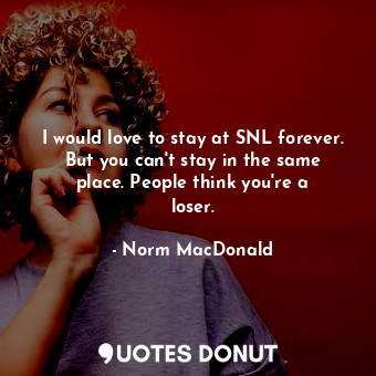 I would love to stay at SNL forever. But you can&#39;t stay in the same place. People think you&#39;re a loser.