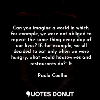 Can you imagine a world in which, for example, we were not obliged to repeat the same thing every day of our lives? If, for example, we all decided to eat only when we were hungry, what would housewives and restaurants do?” It