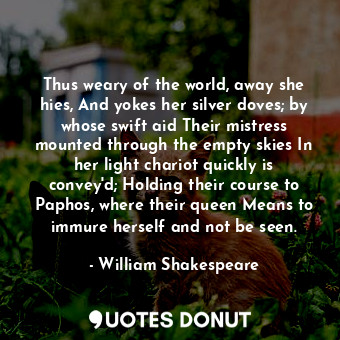 Thus weary of the world, away she hies, And yokes her silver doves; by whose swift aid Their mistress mounted through the empty skies In her light chariot quickly is convey'd; Holding their course to Paphos, where their queen Means to immure herself and not be seen.