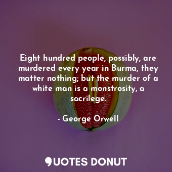 Eight hundred people, possibly, are murdered every year in Burma, they matter nothing; but the murder of a white man is a monstrosity, a sacrilege.