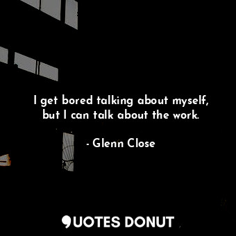  I get bored talking about myself, but I can talk about the work.... - Glenn Close - Quotes Donut