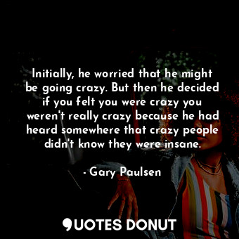 Initially, he worried that he might be going crazy. But then he decided if you felt you were crazy you weren't really crazy because he had heard somewhere that crazy people didn't know they were insane.
