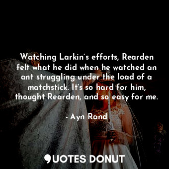 Watching Larkin’s efforts, Rearden felt what he did when he watched an ant struggling under the load of a matchstick. It’s so hard for him, thought Rearden, and so easy for me.