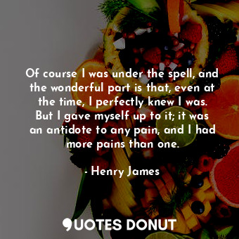 Of course I was under the spell, and the wonderful part is that, even at the time, I perfectly knew I was. But I gave myself up to it; it was an antidote to any pain, and I had more pains than one.