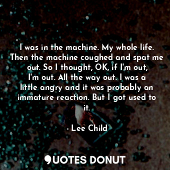 I was in the machine. My whole life. Then the machine coughed and spat me out. So I thought, OK, if I'm out, I'm out. All the way out. I was a little angry and it was probably an immature reaction. But I got used to it.