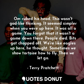 Om rubed his head. This wasn't god-like thinking. It seemed simpler when you were up here. It was all a game. You forgot that it wasn't a game down there. People died. Bits got chopped off. We're like eagles up here, he thought. Sometimes we show tortoise how to fly. Then we let go.