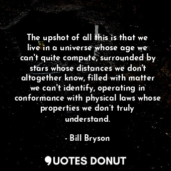 The upshot of all this is that we live in a universe whose age we can't quite compute, surrounded by stars whose distances we don't altogether know, filled with matter we can't identify, operating in conformance with physical laws whose properties we don’t truly understand.