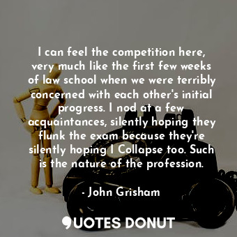 I can feel the competition here, very much like the first few weeks of law school when we were terribly concerned with each other's initial progress. I nod at a few acquaintances, silently hoping they flunk the exam because they're silently hoping I Collapse too. Such is the nature of the profession.