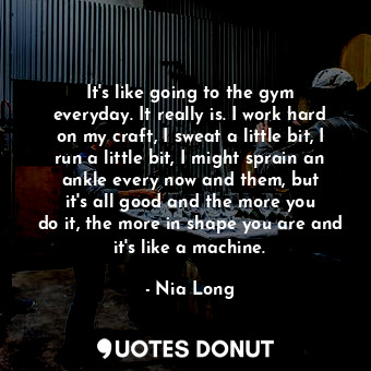 It&#39;s like going to the gym everyday. It really is. I work hard on my craft, I sweat a little bit, I run a little bit, I might sprain an ankle every now and them, but it&#39;s all good and the more you do it, the more in shape you are and it&#39;s like a machine.