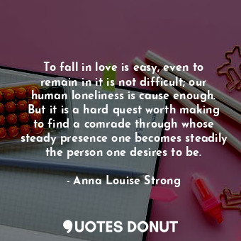 To fall in love is easy, even to remain in it is not difficult; our human loneliness is cause enough. But it is a hard quest worth making to find a comrade through whose steady presence one becomes steadily the person one desires to be.