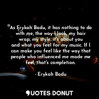 As Erykah Badu, it has nothing to do with me, the way I look, my hair wrap, my style, it&#39;s about you and what you feel for my music. If I can make you feel like the way that people who influenced me made me feel, that&#39;s completion.