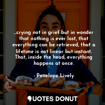 …crying not in grief but in wonder that nothing is ever lost, that everything can be retrieved, that a lifetime is not linear but instant. That, inside the head, everything happens at once.