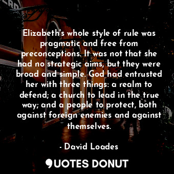 Elizabeth's whole style of rule was pragmatic and free from preconceptions. It was not that she had no strategic aims, but they were broad and simple. God had entrusted her with three things: a realm to defend; a church to lead in the true way; and a people to protect, both against foreign enemies and against themselves.