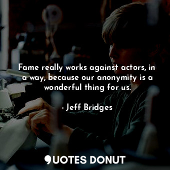 Fame really works against actors, in a way, because our anonymity is a wonderful thing for us.