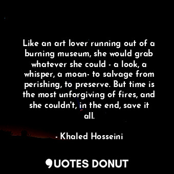 Like an art lover running out of a burning museum, she would grab whatever she could - a look, a whisper, a moan- to salvage from perishing, to preserve. But time is the most unforgiving of fires, and she couldn't, in the end, save it all.