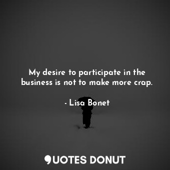 My desire to participate in the business is not to make more crap.