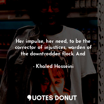 Her impulse, her need, to be the corrector of injustices, warden of the downtrodden flock. And
