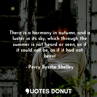 There is a harmony in autumn, and a luster in its sky, which through the summer is not heard or seen, as if it could not be, as if it had not been!