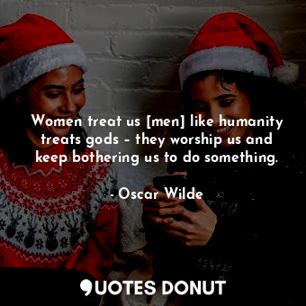 Women treat us [men] like humanity treats gods – they worship us and keep bothering us to do something.