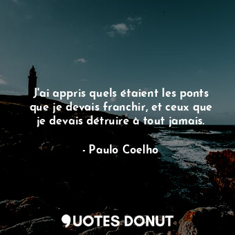 J'ai appris quels étaient les ponts que je devais franchir, et ceux que je devais détruire à tout jamais.