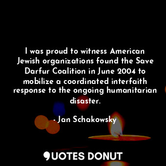 I was proud to witness American Jewish organizations found the Save Darfur Coalition in June 2004 to mobilize a coordinated interfaith response to the ongoing humanitarian disaster.