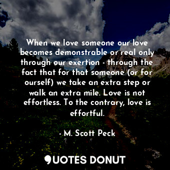 When we love someone our love becomes demonstrable or real only through our exertion - through the fact that for that someone (or for ourself) we take an extra step or walk an extra mile. Love is not effortless. To the contrary, love is effortful.