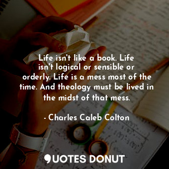 Life isn&#39;t like a book. Life isn&#39;t logical or sensible or orderly. Life is a mess most of the time. And theology must be lived in the midst of that mess.