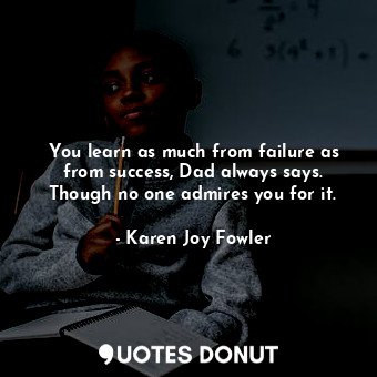 You learn as much from failure as from success, Dad always says. Though no one admires you for it.