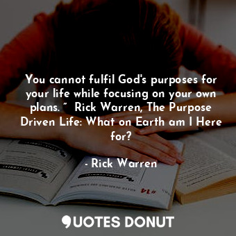 You cannot fulfil God's purposes for your life while focusing on your own plans. ”  Rick Warren, The Purpose Driven Life: What on Earth am I Here for?